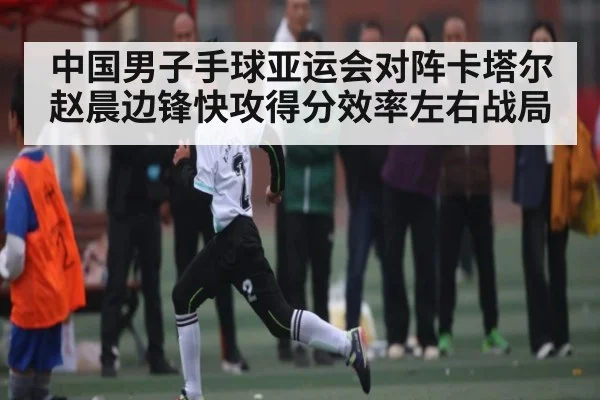 中国男子手球亚运会对阵卡塔尔 赵晨边锋快攻得分效率左右战局