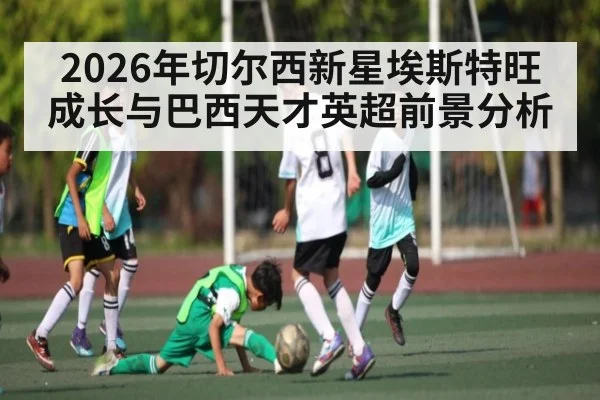 2026年切尔西新星埃斯特旺成长与巴西天才英超前景分析 | kaiyun